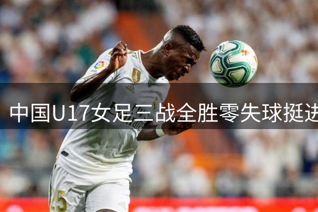 中国U17女足三战全胜零失球挺进淘汰赛