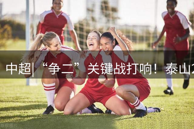 中超|“争二”关键战打响！泰山22日晚客战西海岸能否成功卡位