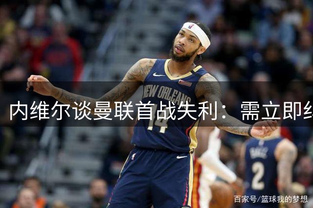 内维尔谈曼联首战失利：需立即纠错 次轮或迎转机
