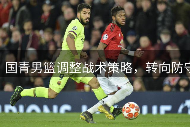国青男篮调整战术策略，转向防守反击打法