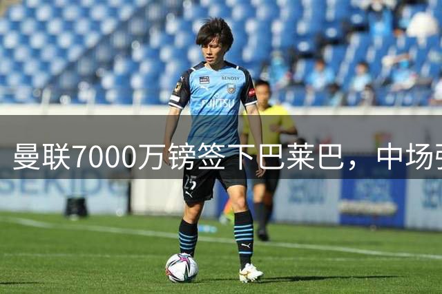 曼联7000万镑签下巴莱巴，中场强援圆梦老特拉福德