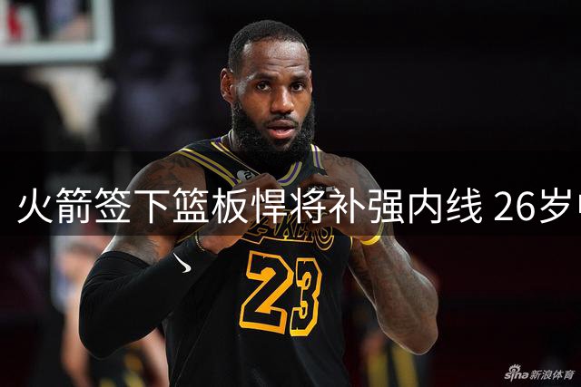 火箭签下篮板悍将补强内线 26岁中锋获留队良机
