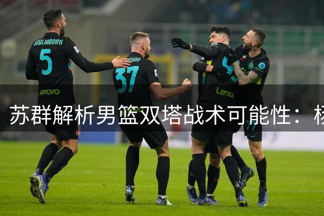 苏群解析男篮双塔战术可能性：杨瀚森高效表现引热议