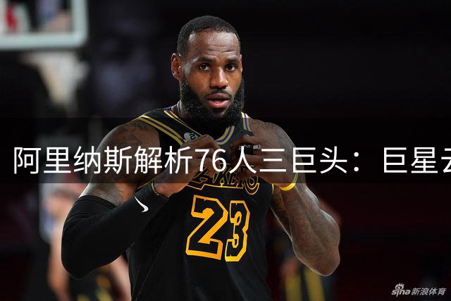 阿里纳斯解析76人三巨头：巨星云集何愁球权分配